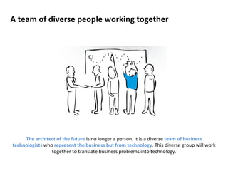 A 
team 
of 
diverse 
people 
working 
together 
The 
architect 
of 
the 
future 
is 
no 
longer 
a 
person. 
It 
is 
a 
diverse 
team 
of 
business 
technologists 
who 
represent 
the 
business 
but 
from 
technology. 
This 
diverse 
group 
will 
work 
together 
to 
translate 
business 
problems 
into 
technology. 
 