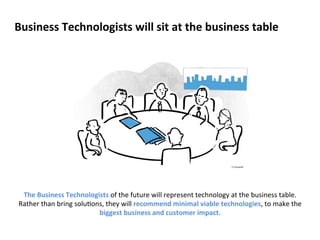Business 
Technologists 
will 
sit 
at 
the 
business 
table 
The 
Business 
Technologists 
of 
the 
future 
will 
represent 
technology 
at 
the 
business 
table. 
Rather 
than 
bring 
solu?ons, 
they 
will 
recommend 
minimal 
viable 
technologies, 
to 
make 
the 
biggest 
business 
and 
customer 
impact. 
 