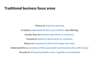 TradiConal 
business 
focus 
areas 
A 
focus 
on 
long 
term 
planning 
A 
need 
to 
understand 
the 
best 
way 
to 
deliver 
new 
offerings 
Greater 
focus 
on 
business 
operaCons 
vs. 
customers 
Focused 
on 
delivery 
requirements 
vs. 
outcomes 
Return 
on 
investment 
is 
Ced 
to 
the 
longer 
term 
plan 
Understand 
the 
key 
products 
of 
the 
organisaCon 
and 
maximise 
the 
profit 
margin 
Focused 
on 
driving 
shareholder 
value, 
regardless 
of 
complexity 
 