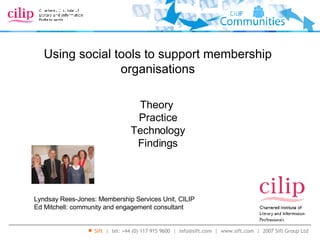 Using social tools to support membership organisations Lyndsay Rees-Jones: Membership Services Unit, CILIP Ed Mitchell: community and engagement consultant Theory  Practice Technology Findings 