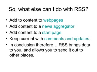 So, what else can I do with RSS? Add to content to  webpages Add content to a  news aggregator Add content to a  start page Keep current with  comments and updates In conclusion therefore… RSS brings data to you, and allows you to send it out to other places. 