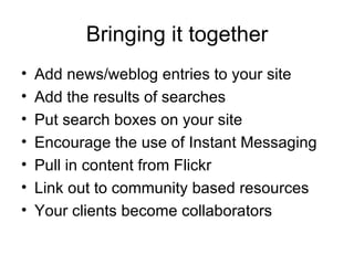 Bringing it together Add news/weblog entries to your site Add the results of searches Put search boxes on your site Encourage the use of Instant Messaging Pull in content from Flickr Link out to community based resources Your clients become collaborators 