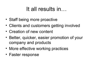 It all results in… Staff being more proactive Clients and customers getting involved Creation of new content Better, quicker, easier promotion of your company and products More effective working practices Faster response 