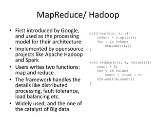MapReduce/ Hadoop
• First introduced by Google,
and used as the processing
model for their architecture
• Implemented by opensource
projects like Apache Hadoop
and Spark
• Users writes two functions:
map and reduce
• The framework handles the
details like distributed
processing, fault tolerance,
load balancing etc.
• Widely used, and the one of
the catalyst of Big data
void map(ctx, k, v){
tokens = v.split();
for t in tokens
ctx.emit(t,1)
}
void reduce(ctx, k, values[]){
count = 0;
for v in values
count = count + v;
ctx.emit(k,count);
}
 
