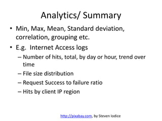 Analytics/ Summary
• Min, Max, Mean, Standard deviation,
correlation, grouping etc.
• E.g. Internet Access logs
– Number of hits, total, by day or hour, trend over
time
– File size distribution
– Request Success to failure ratio
– Hits by client IP region
http://pixabay.com, by Steven Iodice
 