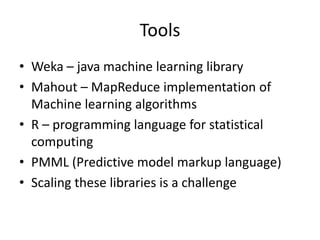 Tools
• Weka – java machine learning library
• Mahout – MapReduce implementation of
Machine learning algorithms
• R – programming language for statistical
computing
• PMML (Predictive model markup language)
• Scaling these libraries is a challenge
 