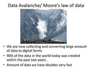 Data Avalanche/ Moore’s law of data
• We are now collecting and converting large amount
of data to digital forms
• 90% of the data in the world today was created
within the past two years.
• Amount of data we have doubles very fast
 