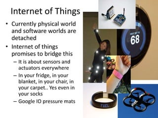 Internet of Things
• Currently physical world
and software worlds are
detached
• Internet of things
promises to bridge this
– It is about sensors and
actuators everywhere
– In your fridge, in your
blanket, in your chair, in
your carpet.. Yes even in
your socks
– Google IO pressure mats
 