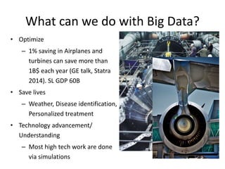 What can we do with Big Data?
• Optimize
– 1% saving in Airplanes and
turbines can save more than
1B$ each year (GE talk, Statra
2014). SL GDP 60B
• Save lives
– Weather, Disease identification,
Personalized treatment
• Technology advancement/
Understanding
– Most high tech work are done
via simulations
 