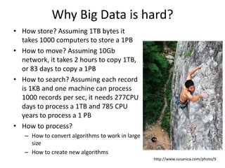 Why Big Data is hard?
• How store? Assuming 1TB bytes it
takes 1000 computers to store a 1PB
• How to move? Assuming 10Gb
network, it takes 2 hours to copy 1TB,
or 83 days to copy a 1PB
• How to search? Assuming each record
is 1KB and one machine can process
1000 records per sec, it needs 277CPU
days to process a 1TB and 785 CPU
years to process a 1 PB
• How to process?
– How to convert algorithms to work in large
size
– How to create new algorithms
http://www.susanica.com/photo/9
 