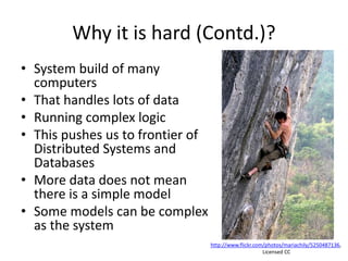 Why it is hard (Contd.)?
• System build of many
computers
• That handles lots of data
• Running complex logic
• This pushes us to frontier of
Distributed Systems and
Databases
• More data does not mean
there is a simple model
• Some models can be complex
as the system
http://www.flickr.com/photos/mariachily/5250487136,
Licensed CC
 
