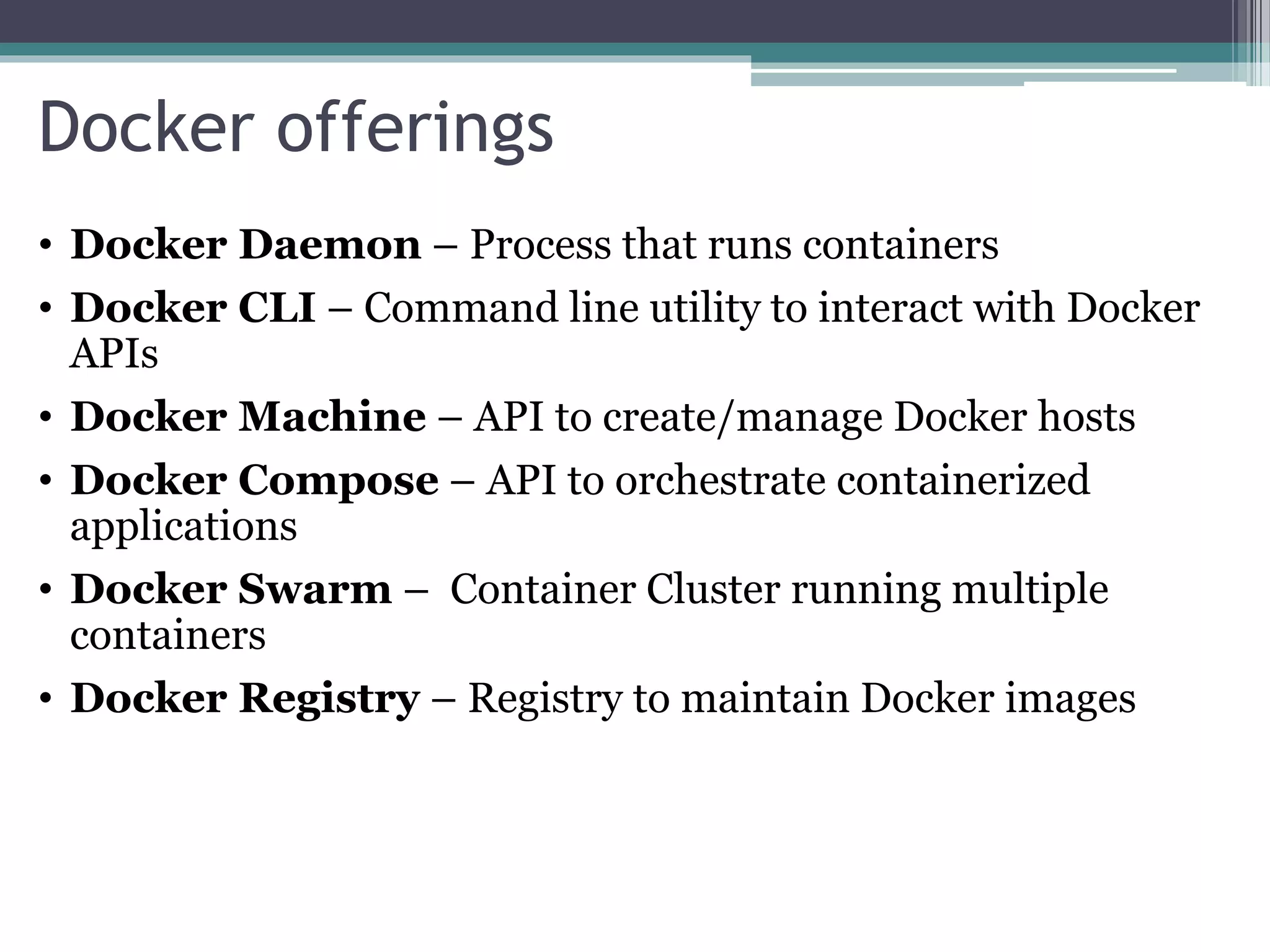 Docker offerings • Docker Daemon – Process that runs containers • Docker CLI – Command line utility to interact with Docker APIs • Docker Machine – API to create/manage Docker hosts • Docker Compose – API to orchestrate containerized applications • Docker Swarm – Container Cluster running multiple containers • Docker Registry – Registry to maintain Docker images 