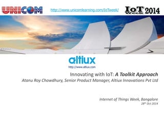 Innovating with IoT: A Toolkit Approach 
Atanu Roy Chowdhury, Senior Product Manager, Altiux Innovations Pvt Ltd 
Internet of Things Week, Bangalore 
28th Oct 2014 
http://www.unicomlearning.com/IoTweek/ 
http://www.altiux.com 
 