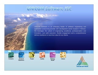 UNICOM Software is an emerging leader of software engineering and
application outsourcing provider with development center located in Vietnam.
We leverages the culture of engineering excellence, professionalism and
innovation, rock solid execution, flexible engagement and a comprehensive
delivery backbone to maximize value for our clients.
 