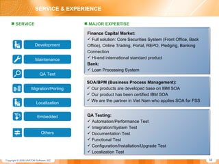 SERVICE & EXPERIENCE SERVICE QA Test Migration/Porting Maintenance Development Others Embedded Localization MAJOR EXPERTISE Finance Capital Market: Full solution: Core Securities System (Front Office, Back Office), Online Trading, Portal, REPO, Pledging, Banking Connection Hi-end international standard product Bank: Loan Processing System SOA/BPM (Business Process Management): Our products are developed base on IBM SOA Our product has been certified IBM SOA We are the partner in Viet Nam who applies SOA for FSS QA Testing: Automation/Performance Test Integration/System Test Documentation Test Functional Test Configuration/Installation/Upgrade Test  Localization Test 