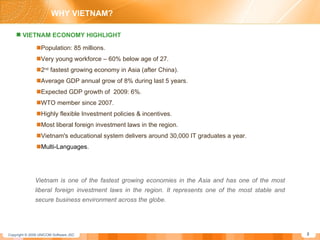 Population: 85 millions. Very young workforce – 60% below age of 27. 2 nd  fastest growing economy in Asia (after China). Average GDP annual grow of 8% during last 5 years. Expected GDP growth of  2009: 6%. WTO member since 2007. Highly flexible Investment policies & incentives. Most liberal foreign investment laws in the region. Vietnam's educational system delivers around 30,000 IT graduates a year. Multi-Languages. Vietnam is one of the fastest growing economies in the Asia and has one of the most liberal foreign investment laws in the region. It represents one of the most stable and secure business environment across the globe.  VIETNAM ECONOMY HIGHLIGHT WHY VIETNAM? 