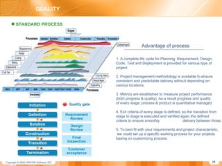QUALITY STANDARD PROCESS Advantage of process 1. A complete life cycle for Planning, Requirement, Design, Code, Test and Deployment is provided for various type of  project. 2. Project management methodology is available to ensure consistent and predictable delivery without depending on various locations. 3. Metrics are established to measure project performance  (both progress & quality). As a result progress and quality  of every stage, process & product is quantitative managed. 4. Exit criteria of every stage is defined, so the transition from stage to stage is executed and verified again the defined  criteria to ensure smoothly  delivery between those. 5. To best fit with your requirements and project characteristic, we could set up a specific working process for your projects basing on customizing process. 