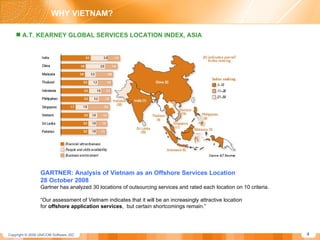 GARTNER: Analysis of Vietnam as an Offshore Services Location  28 October 2008   Gartner has analyzed 30 locations of outsourcing services and rated each location on 10 criteria.  “ Our assessment of Vietnam indicates that it will be an increasingly attractive location  for  offshore application services ,  but certain shortcomings remain.” A.T. KEARNEY GLOBAL SERVICES LOCATION INDEX, ASIA WHY VIETNAM? 