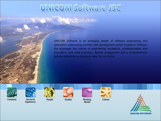 UNICOM Software is an emerging leader of software engineering and application outsourcing provider with development center located in Vietnam. We leverages the culture of engineering excellence, professionalism and innovation, rock solid execution, flexible engagement and a comprehensive delivery backbone to maximize value for our clients.  