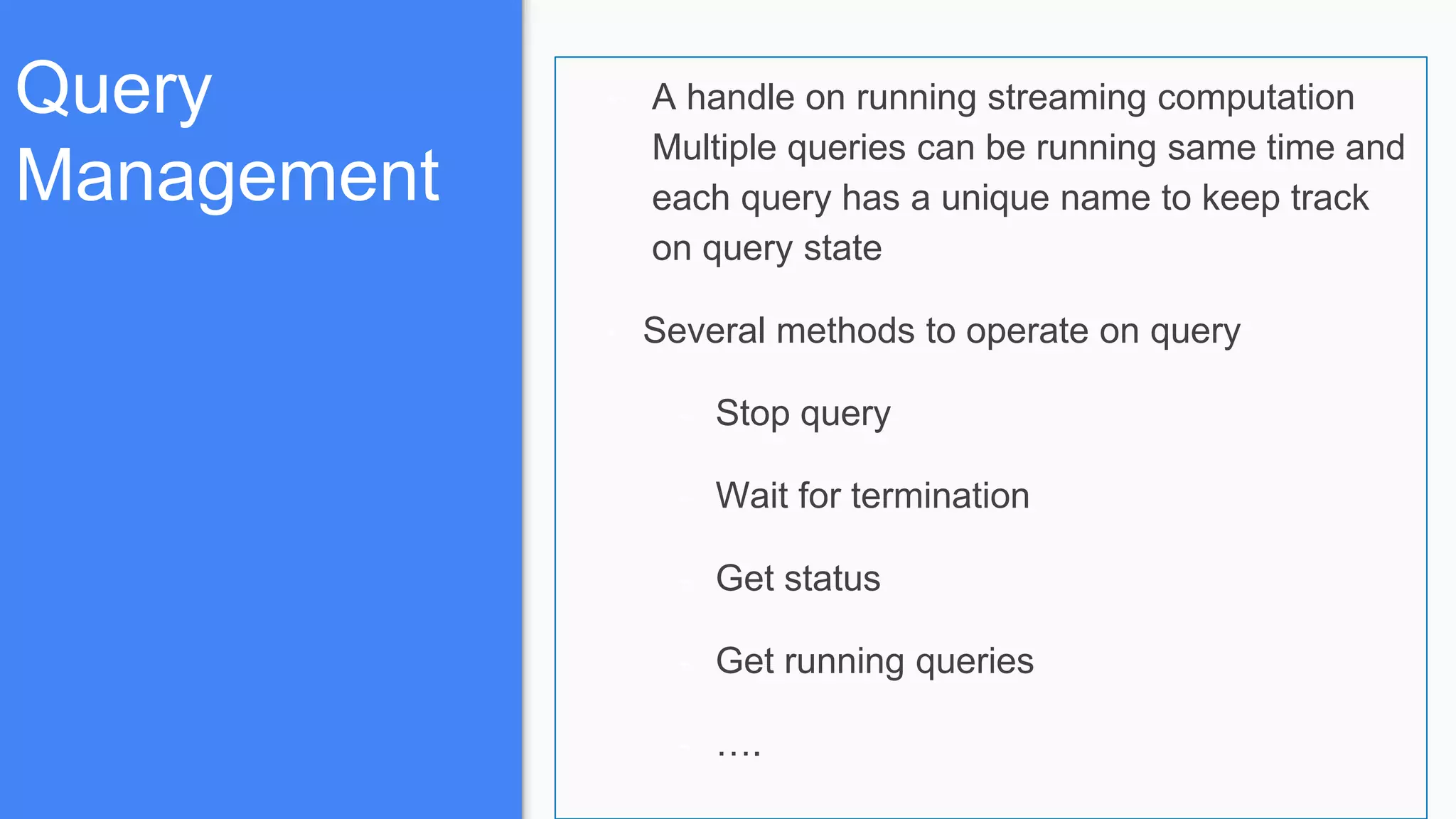 Query
Management
- A handle on running streaming computation
Multiple queries can be running same time and
each query has a unique name to keep track
on query state
- Several methods to operate on query
- Stop query
- Wait for termination
- Get status
- Get running queries
- ….
 