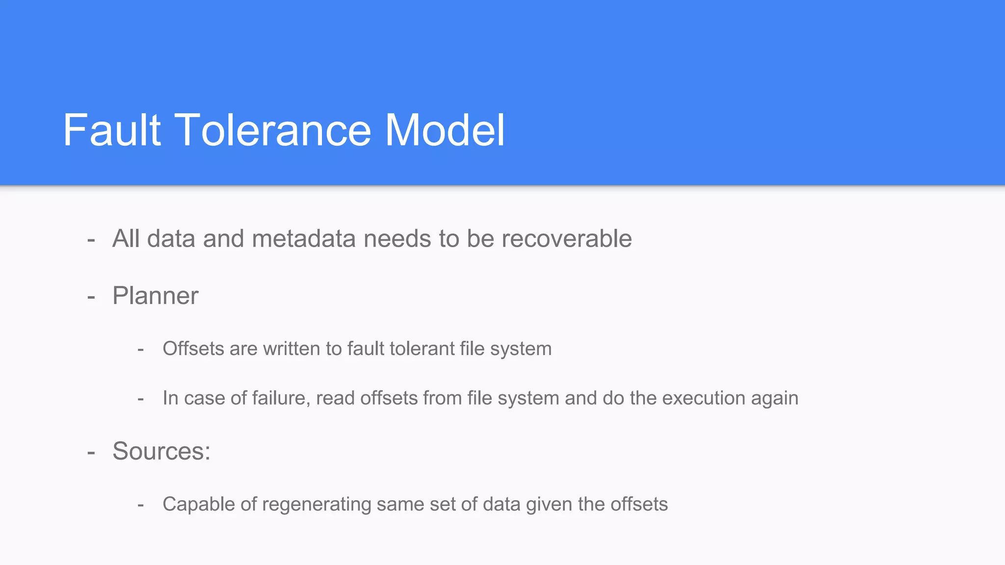 Fault Tolerance Model
- All data and metadata needs to be recoverable
- Planner
- Offsets are written to fault tolerant file system
- In case of failure, read offsets from file system and do the execution again
- Sources:
- Capable of regenerating same set of data given the offsets
 