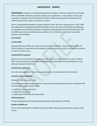 UNICOMTECH PROFILE
Unicomtech at a glance is a dedicated organization to design, customize and promote user friendly
CRM & CRM/ERP. We develop modules suiting to every organization - small, medium or large scale
companies. Unicomtech consistently delivers creative, scalable web applications and solutions that
reflect the personality, needs, and vision of our clients.
We are a leading PHP development company located in India. We have a strong presence in ERP, CRM
Web applications, development and CRM marketing in India, USA, France, New Zealand and Malaysia.
Our developers are technically proficient in designing and developing world class PHP application, ERP
and CRM customization and other business solutions. Our ultimate focus is to launch our creative
projects around the globe.
Our Products
1) Auieo CRM
Speciality with Auieo CRM is the speed. Since we incorporate the PDO, Savant template engine and
efficient coding, it is more efficient and suitable to large companies. Currently it is proprietary and plans
to launch it as open source
2) Naanal PHP Framework
We have our own framework and released it as open source. It is highly modular in nature. It follows
MVC. It has special features like module overloading, view overloading, hook overloading etc. It uses
both push and pull architechture.
3) Multi client application
Our multi client application converts any php application into ondemand multi client solution.
Customize VTiger/SugarCRM
Extend you CRM to suit your needs
For businesses that are looking to expand in a big way and demand high performance, Unicomtech offer
the following to suit your specific needs
1. modification of existing features
2. addition of new features
3. integrating the CRM with other applications
PHP Development
We have developed and maintaining spatial application using mapserver with PHP.
Reseller of Rediff.com
We are Authorized Reseller for Rediff.com provides rediff hosting, Domain Registration, Business Mail
service.
 