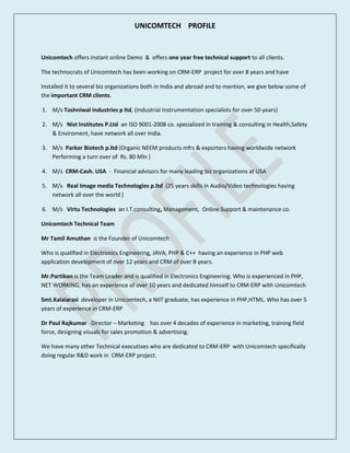 UNICOMTECH PROFILE
Unicomtech offers instant online Demo & offers one year free technical support to all clients.
The technocrats of Unicomtech has been working on CRM-ERP project for over 8 years and have
Installed it to several biz organizations both in India and abroad and to mention, we give below some of
the important CRM clients.
1. M/s Toshniwal Industries p ltd, (Industrial Instrumentation specialists for over 50 years)
2. M/s Nist Institutes P.Ltd an ISO 9001-2008 co. specialized in training & consulting in Health,Safety
& Enviroment, have network all over India.
3. M/s Parker Biotech p.ltd (Organic NEEM products mfrs & exporters having worldwide network
Performing a turn over of Rs. 80 Mln )
4. M/s CRM-Cash. USA - Financial advisors for many leading biz organizations at USA
5. M/s Real Image media Technologies p.ltd (25 years skills in Audio/Video technologies having
network all over the world )
6. M/s Virtu Technologies an I.T.consulting, Management, Online Support & maintenance co.
Unicomtech Technical Team
Mr Tamil Amuthan is the Founder of Unicomtech
Who is qualified in Electronics Engineering, JAVA, PHP & C++ having an experience in PHP web
application development of over 12 years and CRM of over 8 years.
Mr.Partiban is the Team Leader and is qualified in Electronics Engineering. Who is experienced in PHP,
NET WORKING, has an experience of over 10 years and dedicated himself to CRM-ERP with Unicomtech
Smt.Kalaiarasi developer in Unicomtech, a NIIT graduate, has experience in PHP,HTML. Who has over 5
years of experience in CRM-ERP
Dr Paul Rajkumar Director – Marketing has over 4 decades of experience in marketing, training field
force, designing visuals for sales promotion & advertising.
We have many other Technical executives who are dedicated to CRM-ERP with Unicomtech specifically
doing regular R&D work in CRM-ERP project.
 