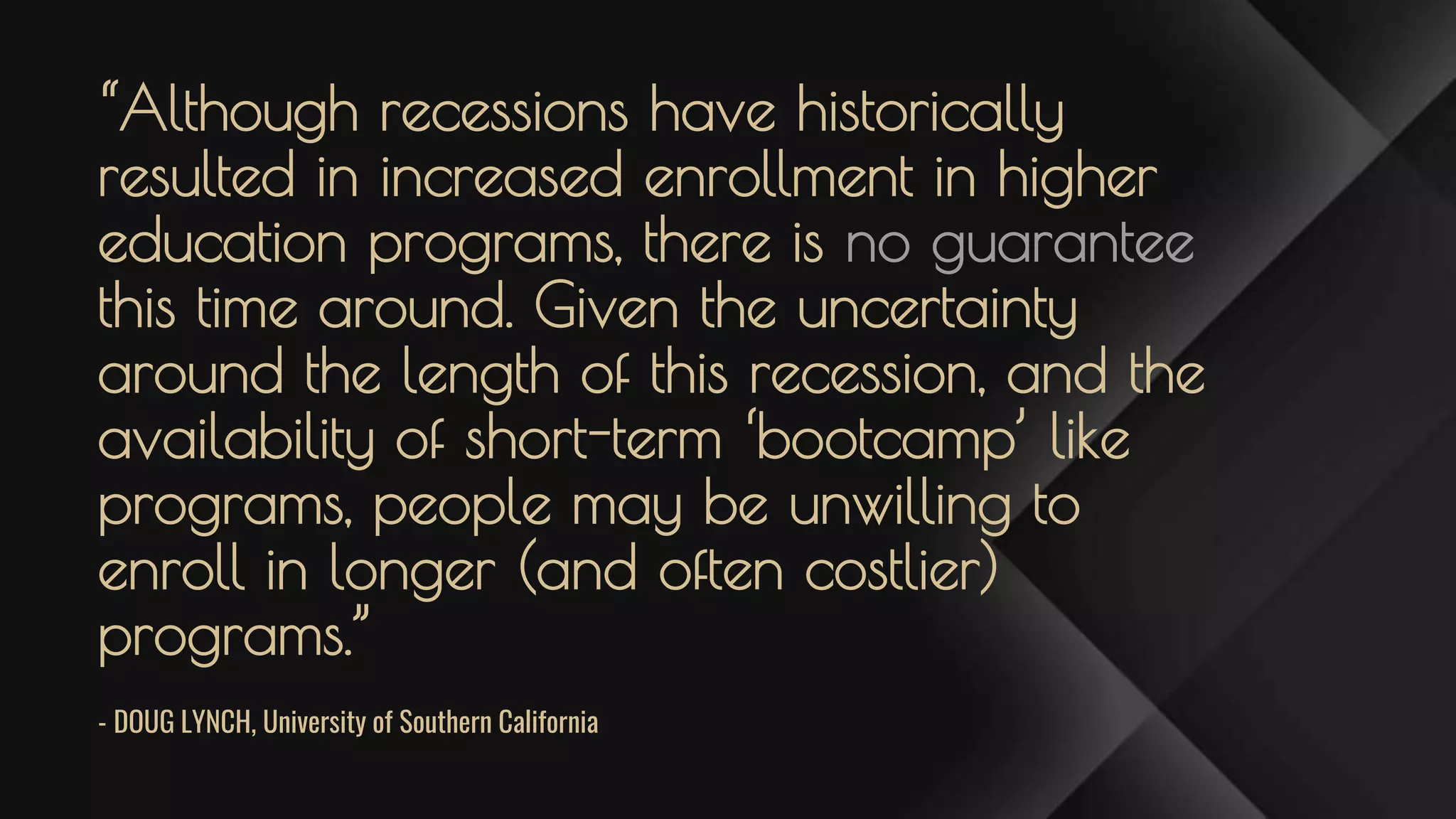 “Although recessions have historically
resulted in increased enrollment in higher
education programs, there is no guarantee
this time around. Given the uncertainty
around the length of this recession, and the
availability of short-term ‘bootcamp’ like
programs, people may be unwilling to
enroll in longer (and often costlier)
programs.”
- DOUG LYNCH, University of Southern California
 