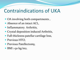 Contraindications of UKA
 OA involving both compartments ,
 Absence of an intact ACL,
 Inflammatory Arthritis,
 Crystal deposition induced Arthritis,
 Full thickness patellar cartilage loss,
 Previous HTO,
 Previous Patellectomy,
 BMI >30 kg/m2.
 