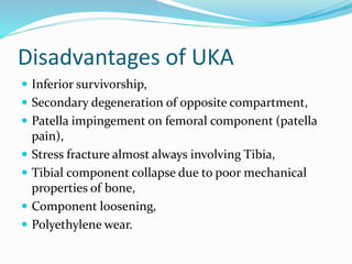 Disadvantages of UKA
 Inferior survivorship,
 Secondary degeneration of opposite compartment,
 Patella impingement on femoral component (patella
pain),
 Stress fracture almost always involving Tibia,
 Tibial component collapse due to poor mechanical
properties of bone,
 Component loosening,
 Polyethylene wear.
 
