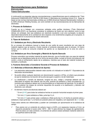 Recomendaciones para Soldadura
Estructurales
Tubos Estructurales

A continuación se presentan algunas recomendaciones y especificaciones para la soldadura del ”Tubo
Estructural CONDUVEN ECO” (ASTM A 500 Grado C) fabricados por Industrias Unicon C.A. Estas se
basan en las normas internacionales emitidas por el ANSI (American National Standarization Institute) y
la AWS (American Welding Society), así como también en las recomendaciones de los fabricantes de
electrodos.
1. Proceso de Soldadura
Cuando se va a trabajar con conexiones soldadas entre perfiles tubulares (”Tubo Estructural
CONDUVEN ECO”), es importante considerar la soldadura de fusión por arco eléctrico como la mas
idónea; sin embargo, bien sea soldadura con electrodo recubierto o por arco sumergido, la elección
dependerá básicamente de la cantidad de obra respecto a los rendimientos exigidos por el proyecto, lo
que redundará en la economía del diseño estructural.
2. Tipos de Soldadura
2.1. Soldadura por Arco y Electrodo Recubierto.
Es un proceso de soldadura manual a través de una varilla de acero recubierta por una capa de
material orgánico que se quema y funde creando el ambiente adecuado para el proceso. Al mismo
tiempo que la varilla se consume (material de aporte) se va depositando en la zona de unión o
contacto.
2.2. Soldadura por Arco Sumergido y Material de Aporte Desnudo
Proceso automático que emplea material de aporte desnudo, que es fundido bajo una capa de material
fundente que al depositarse parte de el en forma de escoria sólida, cumple la función de protección del
cordón y evita el enfriamiento rápido de la soldadura, mientras que el resto del material fundente es
reciclado y reutilizado.
3. Factores Generales a Considerar Durante el Proceso de Soldadura
3.1. Referidas al Electrodo (Material de Aporte):
     Los electrodos seleccionados deberán estar acorde a lo indicado en la tabla N° 1 Equivalencia de
     electrodos recomendados.
     Se podrá utilizar cualquier electrodo con denominación superior a E70xx, el criterio que prevalece
     es que la resistencia a la tracción de la junta sea igual o superior a la del metal base.
     La clasificación y tamaño de electrodo, longitud de arco, voltaje y amperaje deberán ser los
     adecuados al espesor del material, tipo de junta, posición de soldadura y otras circunstancias. La
     corriente para soldadura deberá ser la recomendada por el fabricante del electrodo. En la tabla N°
     2, se muestran los rangos de corriente requeridos de acuerdo a la clasificación y diámetro del
     electrodo a ser utilizado.
     El diámetro máximo de electrodo deberá ser:
         * 8 mm (5/16") para todas las soldadura hechas en posición horizontal excepto el primer pase.
         * 6,4 mm (¼") para soldadura a filete, junta tipo 3 y 4.
       * 6,4 mm (¼") para primer pase o soldadura a filete (junta tipo 3 y 4) hecha en posición plana y
soldadura a tope (junta tipo 1 y 2) hecha en posición plana con respaldo y con separación de ¼” o más.
Todos estos valores son referenciales y pueden ser controlados por aproximación en la soldadura de
campo.
       Para aceros con un contenido de carbono mayor a 0,22% y en espesores mayores a 9 mm, se
       requerirá precalentar el acero entre 120°C - 200 °C para eliminar los riesgos de agrietamiento.
       Para los tubos con esta condición, el contenido de carbono estará señalado mediante esténcil en
       la superficie externa del tubo.



UNICON estructural español v2.0 - i                                                                  20/32
 