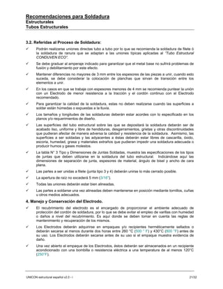 Recomendaciones para Soldadura
Estructurales
Tubos Estructurales


3.2. Referidas al Proceso de Soldadura:
       Podrán realizarse uniones directas tubo a tubo por lo que se recomienda la soldadura de filete ó
       la soldadura de ranura que se adaptan a las uniones típicas aplicadas al ”Tubo Estructural
       CONDUVEN ECO”.
       Se debe graduar al amperaje indicado para garantizar que el metal base no sufrirá problemas de
       fusión y debilitamiento por este efecto.
       Mantener diferencias no mayores de 3 mm entre los espesores de las piezas a unir, cuando esto
       suceda, se debe considerar la colocación de planchas que sirvan de transición entre los
       elementos a unir.
       En los casos en que se trabaje con espesores menores de 4 mm se recomienda puntear la unión
       con un Electrodo de menor resistencia a la tracción y el cordón continuo con el Electrodo
       recomendado.
       Para garantizar la calidad de la soldadura, estas no deben realizarse cuando las superficies a
       soldar están húmedas o expuestas a la lluvia.
       Los tamaños y longitudes de las soldaduras deberán estar acordes con lo especificado en los
       planos y/o requerimientos de diseño.
       Las superficies del tubo estructural sobre las que se depositará la soldadura deberán ser de
       acabado liso, uniforme y libre de hendiduras, desgarramientos, grietas y otras discontinuidades
       que pudieran afectar de manera adversa la calidad y resistencia de la soldadura. Asimismo, las
       superficies a ser soldadas y las adyacentes a éstas deberán estar libres de cascarilla, óxido,
       escoria, humedad, grasa y materiales extraños que pudieran impedir una soldadura adecuada o
       producir humos y gases molestos.
       La tabla N° 3 Tipo y Dimensiones de Juntas Soldadas, muestra las especificaciones de los tipos
       de juntas que deben utilizarse en la soldadura del tubo estructural. Indicándose aquí las
       dimensiones de separación de junta, espesores de material, ángulo de bisel y ancho de cara
       plana.
       Las partes a ser unidas a filete (junta tipo 3 y 4) deberán unirse lo más cerrado posible.
       La apertura de raíz no excederá 5 mm (3/16").
       Todas las uniones deberán estar bien alineadas.
       Las partes a soldarse una vez alineadas deben mantenerse en posición mediante tornillos, cuñas
       u otros medios adecuados.
4. Manejo y Conservación del Electrodo.
       El recubrimiento del electrodo es el encargado de proporcionar el ambiente adecuado de
       protección del cordón de soldadura, por lo que se debe evitar el empleo de varillas con humedad
       o daños a nivel del recubrimiento. Es aquí donde se deben tomar en cuenta las reglas de
       mantenimiento y recuperación de los mismos.
       Los Electrodos deberán adquirirse en empaques y/o recipientes herméticamente sellados o
       deberán secarse al menos durante dos horas entre 260 °C (500 ° F) y 430°C (800 °F) antes de
       su uso. Los Electrodos deberán secarse antes de su uso si el empaque muestra evidencia de
       daño.
       Una vez abierto el empaque de los Electrodos, éstos deberán ser almacenados en un recipiente
       acondicionado con una bombilla o resistencia eléctrica a una temperatura de al menos 120°C
       (250°F).




UNICON estructural español v2.0 - i                                                                 21/32
 