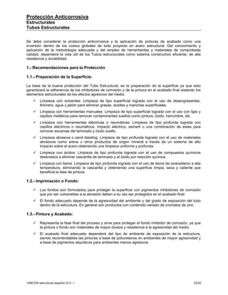 Protección Anticorrosiva
Estructurales
Tubos Estructurales


Se debe considerar la protección anticorrosiva y la aplicación de pinturas de acabado como una
inversión dentro de los costos globales de todo proyecto en acero estructural. Del conocimiento y
aplicación de la metodología adecuada y del empleo de herramientas y materiales de comprobada
calidad, dependerá la vida útil de los Tubos estructurales como sistema constructivo eficiente, de alta
resistencia y durabilidad.

1.- Recomendaciones para la Protección

1.1.- Preparación de la Superficie:

La base de la buena protección del Tubo Estructural, es la preparación de la superficie ya que esto
garantizará la adherencia de los inhibidores de corrosión y de la pintura en el acabado final aislando los
elementos estructurales de los efectos agresivos del medio.
         Limpieza con solventes: Limpieza de tipo superficial lograda con el uso de desengrasantes,
         thinners, agua y jabón para eliminar grasas, aceites y manchas superficiales.
         Limpieza con herramientas manuales: Limpieza de tipo superficial lograda con el uso con lijas y
         cepillos metálicos para remover contaminantes sueltos como pintura, óxido, herrumbre, etc.
         Limpieza con herramientas eléctricas o neumáticas: Limpieza de tipo profunda lograda con
         cepillos eléctricos o neumáticos, impacto eléctrico, esmeril o una combinación de estas para
         remover escamas del laminado y óxido suelto.
         Limpieza abrasiva o sand blasting: Limpieza de tipo profunda lograda con el uso de materiales
         abrasivos como arena u otros productos de origen mineral a través de un sistema de alto
         impacto sobre el acero obteniendo una limpieza uniforme y profunda.
         Limpieza con ácidos: Limpieza de tipo profunda lograda con el uso de compuestos químicos
         destinados a eliminar cascarilla de laminado y el óxido por reacción química.
         Limpieza con llama: Limpieza de tipo profunda lograda con el uso de llama de oxiacetileno a alta
         temperatura, eliminando la cascarilla y obteniendo una superficie limpia, seca y caliente que
         beneficia la fase de pintura.

1.2.- Imprimación o Fondo:

         Los fondos son formulados para proteger la superficie con pigmentos inhibidores de corrosión
         que por ser vulnerables a la abrasión deben a su vez ser protegidos en el acabado final.
         El fondo adecuado depende de la agresividad del ambiente y del grado de exposición del tubo
         dentro de la estructura. En general son productos con contenido variado de cromatos de zinc.

1.3.- Pintura y Acabado:

         Representa la fase final del proceso y sirve para proteger el fondo inhibidor de corrosión, ya que
         la pintura o fondo son materiales de mayor dureza y resistencia a la agresividad del medio.
         El acabado final adecuado dependerá del tipo de ambiente de exposición de la estructura,
         siendo recomendables las pinturas a base de poliuretanos en ambientes de mayor agresividad y
         a base de pigmentos alquídicos para ambientes menos agresivos.




UNICON estructural español v2.0 - i                                                                   23/32
 