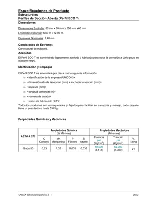Especificaciones de Producto
Estructurales
Perfiles de Sección Abierta (Perfil ECO T)
Dimensiones

Dimensiones Estándar: 80 mm x 60 mm y 100 mm x 60 mm
Longitudes Estándar: 6,00 m y 12,00 m.

Espesores Nominales: 3,40 mm.

Condiciones de Extremos
Corte natural de máquina.
Acabados
El Perfil ECO T es suministrado ligeramente aceitado o lubricado para evitar la corrosión a corto plazo en
acabado negro.

Identificación y Empaque

El Perfil ECO T es estencilado por pieza con la siguiente información:
    ⇒ <identificación de la empresa (UNICON)>
    ⇒ <dimensión alto de la sección (mm) x ancho de la sección (mm)>
    ⇒ <espesor (mm)>
    ⇒ <longitud comercial (m)>
    ⇒ <número de colada>
    ⇒ <orden de fabricación (O/F)>
Todos los productos son empaquetados y flejados para facilitar su transporte y manejo, cada paquete
tiene un peso teórico hasta 530 Kg.



Propiedades Químicas y Mecánicas



                                  Propiedades Química                     Propiedades Mecánicas
                                       (% Máximo)                                (Mínimos)
  ASTM A 572                                                         Fluencia        Tracción
                         C               Mn         P         S                                   %
                                                                        psi             psi
                      Carbono         Manganeso   Fósforo   Azufre          2               2   Elong
                                                                     (Kg/cm )        (Kg/cm )
                                                                      50,000          62,000
    Grado 50            0,23            1,35      0,035     0,035                                21
                                                                      (3.515)         (4.360)




UNICON estructural español v2.0 - i                                                                  26/32
 