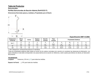 Tabla de Productos
Estructurales
Perfiles Estructurales de Sección Abierta (Perfil ECO T)
Dimensiones Nominales (pesos y medidas) y Propiedades para el Diseño




                                                                                                              Especificación SNP-13-2984
 Designación            Altura                    Espesor     Sección         Peso
                                       Ancho                                                              Propiedades Estáticas
  Comercial              total                    nominal     nominal        nominal
                           H            B            e           A              P             Ix            Sx             rx             ry
     DN (1)                                                          2
                         mm             mm          mm          cm            Kg/m            cm 4          cm 3           cm            cm
       80                 80            60           3,4        4,97           3,91          46,25          8,84          3,04           1,54
      100                100            60           3,4        5,65           4,44          68,07         10,05          3,47           1,06
(1) DN: Designación comercial del producto en milímetros.
Todas las propiedades estáticas están dadas en función de los valores nominales de la sección sin considerar las tolerancias de fabricación. Los
pesos indicados en esta tabla corresponden a los pesos teóricos de la sección en referencia y serán usados para efectos de cálculo y/o facturación
del producto.

TOLERANCIAS
Longitud:   Tolerancia + 50 mm (+ 2”) para todas las medidas.

Espesor de Pared:          + 10% para todas las medidas




 UNICON estructural español v2.0 - i                                                                                                           27/32
 