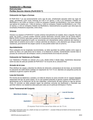 Instalación y Montaje
Estructurales
Perfiles Sección Abierta (Perfil ECO T)

Colocación de Vigas o Correas

El Perfil ECO T se usa exclusivamente como viga de piso, simplemente apoyado sobre las vigas de
carga, permitiendo cubrir luces máximas de 4,00 m en techos y 3,40 m en entrepisos (Tabelón de
80x20x8cm) y de 4,60m en techos y 4,00m en entrepiso (Tabelón de 60x20x8cm). Las luces máximas
que aplican en volados son: 1,50m en techos y 1,00m en entrepiso (Tabelón de 80x20x8cm) y de 1,75m
en techos y 1,15m en entrepiso (Tabelón de 60x20x8cm). Adicionalmente se pueden usar otros tipos de
encofrados (Poliestireno expandido, entre otros).

Uniones

Gracias a su espesor el Perfil ECO T puede cortarse manualmente con soplete, disco o segueta. Por otra
parte, las juntas y uniones pueden hacerse usando electrodos comunes dentro de las series E6013,
E6018, E7013, E7018, tanto para uniones con la estructura como para dar continuidad al elemento. Para
dar continuidad longitudinal al perfil, se recomienda unir directamente ambos extremos del miembro y
soldar todo el contorno de la unión o colocar planchas de refuerzo u otro elemento que otorgue similar
resistencia, para transmitir las cargas cuando no sea posible soldar todo el contorno.

Apuntalamiento
Para cualquiera de las longitudes recomendadas, se debe apuntalar los perfiles usados como vigas al
centro luz libre o en cada tercio de la misma, si la distancia lo amerita, manteniéndolo durante todo el
proceso de construcción del entrepiso o techo y endurecimiento de la losa de concreto.

Colocación de Tabelones y/o Paneles
Los Tabelones ó Paneles se colocan uno a uno, desde arriba ó desde abajo, haciéndolos descansar
sobre las alas de cada par paralelo de Perfil ECO T en el punto de su ubicación final.

Armado de la Losa
Para distribuir las cargas y absorber los efectos de retracción y temperatura de las losas, se recomienda
la colocación de malla electro soldada con separación de 15 X 15 cm, fijándola con pequeños puntos de
soldadura al gancho superior del perfil.

Losa de Concreto
Por encima de los tabelones o paneles y la malla de refuerzo se vacía concreto con el espesor deseado
(dependerá del tipo de panel usado), en la cual quedará embutido el gancho superior del Perfil ECO T,
generándose así la interacción de los dos materiales, conformando de esta manera la viga de sección
mixta. El concreto se debe preparar según las prácticas comunes de dosificación y mezclado que
permitan obtener una resistencia adecuada para cada uso en particular (Entrepiso ó Techo).

Corte Transversal del Conjunto

                                                                                            Losa de Concreto
      Malla Electro Soldada


                                                                                                Tabelón o Panel
                                                                                                Tabeló

                        Perfil ECO T



                                El espesor final mínimo de la losa debe ser de 13 cm.

Para mayor información sobre uso y diseño de losas con el perfil ECO T, consultar El Manual de Diseño de Estructuras de Acero
con Perfiles Tubulares Unicon.


  UNICON estructural español v2.0 - i                                                                                    28/32
 