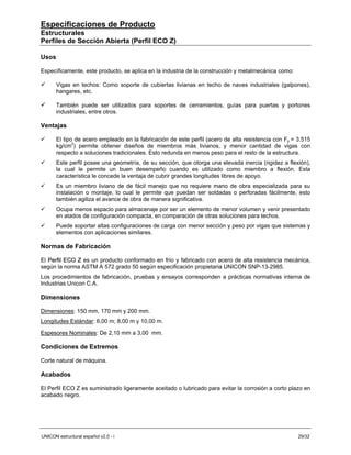 Especificaciones de Producto
Estructurales
Perfiles de Sección Abierta (Perfil ECO Z)

Usos

Específicamente, este producto, se aplica en la industria de la construcción y metalmecánica como:

       Vigas en techos: Como soporte de cubiertas livianas en techo de naves industriales (galpones),
       hangares, etc.

       También puede ser utilizados para soportes de cerramientos, guías para puertas y portones
       industriales, entre otros.

Ventajas

       El tipo de acero empleado en la fabricación de este perfil (acero de alta resistencia con Fy = 3.515
       kg/cm2) permite obtener diseños de miembros más livianos, y menor cantidad de vigas con
       respecto a soluciones tradicionales. Esto redunda en menos peso para el resto de la estructura.
       Este perfil posee una geometría, de su sección, que otorga una elevada inercia (rigidez a flexión),
                                                         ,
       la cual le permite un buen desempeño cuando es utilizado como miembro a flexión. Esta
       característica le concede la ventaja de cubrir grandes longitudes libres de apoyo.
       Es un miembro liviano de de fácil manejo que no requiere mano de obra especializada para su
       instalación o montaje, lo cual le permite que puedan ser soldadas o perforadas fácilmente, esto
       también agiliza el avance de obra de manera significativa.
       Ocupa menos espacio para almacenaje por ser un elemento de menor volumen y venir presentado
       en atados de configuración compacta, en comparación de otras soluciones para techos.
       Puede soportar altas configuraciones de carga con menor sección y peso por vigas que sistemas y
       elementos con aplicaciones similares.

Normas de Fabricación

El Perfil ECO Z es un producto conformado en frío y fabricado con acero de alta resistencia mecánica,
según la norma ASTM A 572 grado 50 según especificación propietaria UNICON SNP-13-2985.
Los procedimientos de fabricación, pruebas y ensayos corresponden a prácticas normativas interna de
Industrias Unicon C.A.

Dimensiones

Dimensiones: 150 mm, 170 mm y 200 mm.
Longitudes Estándar: 6,00 m; 8,00 m y 10,00 m.

Espesores Nominales: De 2,10 mm a 3,00 mm.

Condiciones de Extremos

Corte natural de máquina.

Acabados

El Perfil ECO Z es suministrado ligeramente aceitado o lubricado para evitar la corrosión a corto plazo en
acabado negro.




UNICON estructural español v2.0 - i                                                                   29/32
 