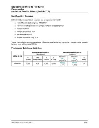 Especificaciones de Producto
Estructurales
Perfiles de Sección Abierta (Perfil ECO Z)

Identificación y Empaque

El Perfil ECO Z es estencilado por pieza con la siguiente información:
    ⇒ <identificación de la empresa (UNICON)>
    ⇒ <dimensión alto de la sección (mm) x ancho de la sección (mm)>
    ⇒ <espesor (mm)>
    ⇒ <longitud comercial (m)>
    ⇒ <número de colada>
    ⇒ <orden de fabricación (O/F)>

Todos los productos son empaquetados y flejados para facilitar su transporte y manejo, cada paquete
tiene un peso teórico hasta 770 Kg.

Propiedades Químicas y Mecánicas

                                  Propiedades Química                      Propiedades Mecánicas
                                       (% máximo)                                 (mínimo)
  ASTM A 572                                                         Fluencia        Tracción
                         C               Mn         P         S                                    %
                                                                        psi             psi
                      Carbono         Manganeso   Fósforo   Azufre                               Elong
                                                                     (Kg/cm2)       (Kg/cm2)
                                                                      50,000          62,000
    Grado 50             0,23           1,35      0,035     0,035                                 21
                                                                      (3.515)         (4.360)




UNICON estructural español v2.0 - i                                                                30/32
 