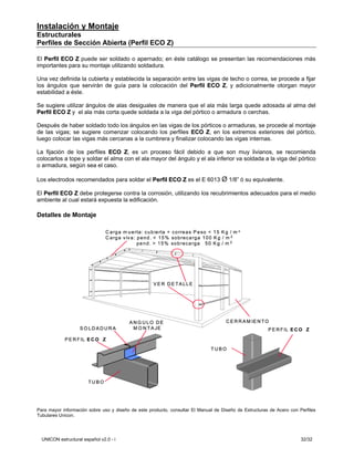Instalación y Montaje
Estructurales
Perfiles de Sección Abierta (Perfil ECO Z)

El Perfil ECO Z puede ser soldado o apernado; en éste catálogo se presentan las recomendaciones más
importantes para su montaje utilizando soldadura.

Una vez definida la cubierta y establecida la separación entre las vigas de techo o correa, se procede a fijar
los ángulos que servirán de guía para la colocación del Perfil ECO Z, y adicionalmente otorgan mayor
estabilidad a éste.

Se sugiere utilizar ángulos de alas desiguales de manera que el ala más larga quede adosada al alma del
Perfil ECO Z y el ala más corta quede soldada a la viga del pórtico o armadura o cerchas.

Después de haber soldado todo los ángulos en las vigas de los pórticos o armaduras, se procede al montaje
de las vigas; se sugiere comenzar colocando los perfiles ECO Z, en los extremos exteriores del pórtico,
luego colocar las vigas más cercanas a la cumbrera y finalizar colocando las vigas internas.

La fijación de los perfiles ECO Z, es un proceso fácil debido a que son muy livianos, se recomienda
colocarlos a tope y soldar el alma con el ala mayor del ángulo y el ala inferior va soldada a la viga del pórtico
o armadura, según sea el caso.

Los electrodos recomendados para soldar el Perfil ECO Z es el E 6013 Ø 1/8” ó su equivalente.

El Perfil ECO Z debe protegerse contra la corrosión, utilizando los recubrimientos adecuados para el medio
ambiente al cual estará expuesta la edificación.

Detalles de Montaje

                                C a rg a m u e rta: c u b ie rta + c o rre a s P e so < 1 5 K g / m 2
                                C a rg a v iv a : p e n d . < 1 5 % so b re c a rg a 1 0 0 K g / m 2
                                                  p e n d . > 1 5 % so b re c a rg a 5 0 K g / m 2




                                                        V E R D ETA LLE




                                            AN G U LO DE                                     C E R R A M IE N T O
                    SO LDADURA               M O N T A JE                                                       P E R F IL E C O Z

            P E R F IL E C O Z

                                                                                      TUBO




                        TUBO




Para mayor información sobre uso y diseño de este producto, consultar El Manual de Diseño de Estructuras de Acero con Perfiles
Tubulares Unicon.




  UNICON estructural español v2.0 - i                                                                                         32/32
 