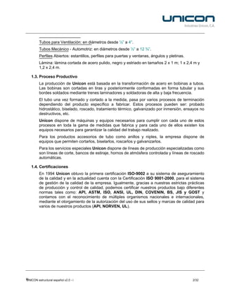 Tubos para Ventilación: en diámetros desde ½” a 4”.
         Tubos Mecánico - Automotriz: en diámetros desde ½” a 12 ¾”.
         Perfiles Abiertos: estantillos, perfiles para puertas y ventanas, ángulos y pletinas.
         Lámina: lámina cortada de acero pulido, negro y estriado en tamaños 2 x 1 m; 1 x 2,4 m y
         1,2 x 2,4 m.

   1.3. Proceso Productivo
         La producción de Unicon está basada en la transformación de acero en bobinas a tubos.
         Las bobinas son cortadas en tiras y posteriormente conformadas en forma tubular y sus
         bordes soldados mediante trenes laminadores y soldadoras de alta y baja frecuencia.
         El tubo una vez formado y cortado a la medida, pasa por varios procesos de terminación
         dependiendo del producto específico a fabricar. Estos procesos pueden ser: probado
         hidrostático, biselado, roscado, tratamiento térmico, galvanizado por inmersión, ensayos no
         destructivos, etc.
         Unicon dispone de máquinas y equipos necesarios para cumplir con cada uno de estos
         procesos en toda la gama de medidas que fabrica y para cada uno de ellos existen los
         equipos necesarios para garantizar la calidad del trabajo realizado.
         Para los productos accesorios de tubo como anillos y niples, la empresa dispone de
         equipos que permiten cortarlos, biselarlos, roscarlos y galvanizarlos.
         Para los servicios especiales Unicon dispone de líneas de producción especializadas como
         son líneas de corte, bancos de estiraje, hornos de atmósfera controlada y líneas de roscado
         automáticas.

   1.4. Certificaciones
         En 1994 Unicon obtuvo la primera certificación ISO-9002 a su sistema de aseguramiento
         de la calidad y en la actualidad cuenta con la Certificación ISO 9001-2000, para el sistema
         de gestión de la calidad de la empresa. Igualmente, gracias a nuestras estrictas prácticas
         de producción y control de calidad, podemos certificar nuestros productos bajo diferentes
         normas tales como: API, ASTM, ISO, ANSI, UL, DIN, COVENIN, BS, JIS y GOST y
         contamos con el reconocimiento de múltiples organismos nacionales e internacionales,
         mediante el otorgamiento de la autorización del uso de sus sellos y marcas de calidad para
         varios de nuestros productos (API, NORVEN, UL).




U
UNICON estructural español v2.0 - i                                                              2/32
 