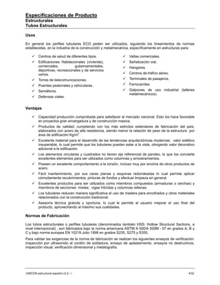 Especificaciones de Producto
Estructurales
Tubos Estructurales

Usos

En general los perfiles tubulares ECO peden ser utilizados, siguiendo los lineamientos de normas
establecidas, en la industria de la construcción y metalmecánica, específicamente en estructuras para:

         Centros de salud de diferentes tipos.                    Vallas comerciales.
         Edificaciones Habitacionales (vivienda),                 Señalización vial.
         comerciales,           gubernamentales,                  Hangares.
         deportivas, recreacionales y de servicios
         varios.                                                  Centros de tráfico aéreo.
         Torres de telecomunicaciones.                            Terminales de pasajeros.
         Puentes peatonales y vehiculares.                        Ferrocarriles.
         Semáforos.                                               Galpones de uso industrial (talleres
                                                                  metalmecánicos).
         Defensas viales.


Ventajas

         Capacidad producción comprobada para satisfacer al mercado nacional. Esto los hace favorable
         en proyectos gran envergadura y de construcción masiva.
         Productos de calidad; cumpliendo con los más estrictos estándares de fabricación del país,
         elaborados con acero de alta resistencia, siendo menor la relación de peso de la estructura por
         área de edificación Kg/m2.
         Excelente material para el desarrollo de las tendencias arquitectónicas modernas; valor estético
         insuperable, lo cual permite que los tubulares puedan estar a la vista, otorgando valor decorativo
         adicional a la edificación.
         Los elementos circulares y cuadrados no tienen eje referencial de pandeo, lo que los convierte
         excelentes elementos para ser utilizados como columnas y arriostramientos.
         Poseen un excelente comportamiento a la torsión, incluso muy por encima de otros productos de
         acero.
         Fácil mantenimiento, por sus caras planas y esquinas redondeadas lo cual permite aplicar
         cómodamente recubrimientos, pinturas de fondos y efectuar limpieza en general.
         Excelentes productos para ser utilizados como miembros compuestos (armaduras o cerchas) y
         miembros de secciones mixtas; vigas híbridas y columnas rellenas.
         Los tubulares reducen manera significativa el uso de madera para encofrados y otros materiales
         relacionados con la construcción tradicional.
         Asesoría técnica gratuita y oportuna, lo cual le permite al usuario mejorar el uso final del
         producto, aprovechando al máximo sus cualidades.

Normas de Fabricación

Los tubos estructurales o perfiles tubulares (denominados también HSS; Hollow Structural Sections, a
nivel internacional) , son fabricados bajo la norma americana ASTM A 500/A 500M - 07 en grados A, B y
C y bajo norma europea EN 10219 Julio 1998 en grados S235, S275 y S355.
Para validar las exigencias de la norma de fabricación se realizan los siguientes ensayos de verificación:
inspección por ultrasonido al cordón de soldadura, ensayo de aplastamiento, ensayos no destructivos,
inspección visual, verificación dimensional y metalografía.




UNICON estructural español v2.0 - i                                                                    4/32
 