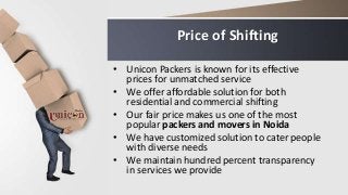 Price of Shifting
• Unicon Packers is known for its effective
prices for unmatched service
• We offer affordable solution for both
residential and commercial shifting
• Our fair price makes us one of the most
popular packers and movers in Noida
• We have customized solution to cater people
with diverse needs
• We maintain hundred percent transparency
in services we provide
 
