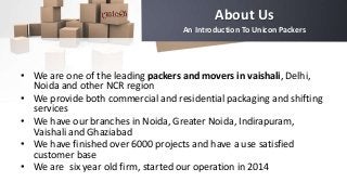 About Us
An Introduction To Unicon Packers
• We are one of the leading packers and movers in vaishali, Delhi,
Noida and other NCR region
• We provide both commercial and residential packaging and shifting
services
• We have our branches in Noida, Greater Noida, Indirapuram,
Vaishali and Ghaziabad
• We have finished over 6000 projects and have a use satisfied
customer base
• We are six year old firm, started our operation in 2014
 
