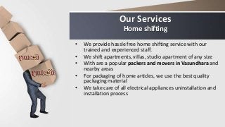 Our Services
Home shifting
• We provide hassle free home shifting service with our
trained and experienced staff.
• We shift apartments, villas, studio apartment of any size
• With are a popular packers and movers in Vasundhara and
nearby areas
• For packaging of home articles, we use the best quality
packaging material
• We take care of all electrical appliances uninstallation and
installation process
 