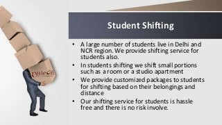Student Shifting
• A large number of students live in Delhi and
NCR region. We provide shifting service for
students also.
• In students shifting we shift small portions
such as a room or a studio apartment
• We provide customized packages to students
for shifting based on their belongings and
distance
• Our shifting service for students is hassle
free and there is no risk involve.
 