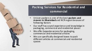 Packing Services for Residential and
commercial
• Unicon packers is one of the best packers and
movers in Ghaziabad and NCR region because of
following factors
• Our staff has sound experience and knowledge in
packaging, commercial and residential places
• We offer bespoke service for packaging,
commercial and residential articles
• We use specifically designed boxes to pack
different articles at commercial and residential
spaces
 