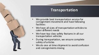 Transportation
• We provide best transportation service for
consignment movement and have following
facilities
• We have all sizes of transportation vehicles to
cater different needs
• We have top class safety features in all our
transportation vehicles
• During transportation, we ensure complete
safety of articles
• We do one at time shipment to avoid confusion
and consignments mixing
 