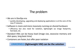 © 2019 UNICORE
The problem
• We are in DevOps era
• quickly developing, upgrading and deploying applications is at the core of the
new IT industry
• Software is more and more massively running on shared hardware
• efficiency but also need for isolation, lightweight sw image footprints,
fast boot, etc.
• Standard VMs can be heavy load (image size, excessive memory and
disk space, long boot time)
• Containers are faster, but offer poor isolation
UNIKERNELS (lightweight VM) can be the solution
 