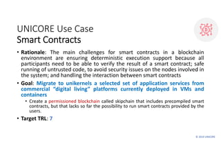 © 2019 UNICORE
UNICORE Use Case
Smart Contracts
• Rationale: The main challenges for smart contracts in a blockchain
envir...