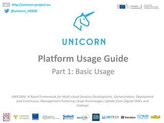 Platform Usage Guide
Part 1: Basic Usage
http://unicorn-project.eu
@unicorn_H2020
1
UNICORN: A Novel Framework for Multi-cloud Services Development, Orchestration, Deployment
and Continuous Management Fostering Cloud Technologies Uptake from Digital SMEs and
Startups
 